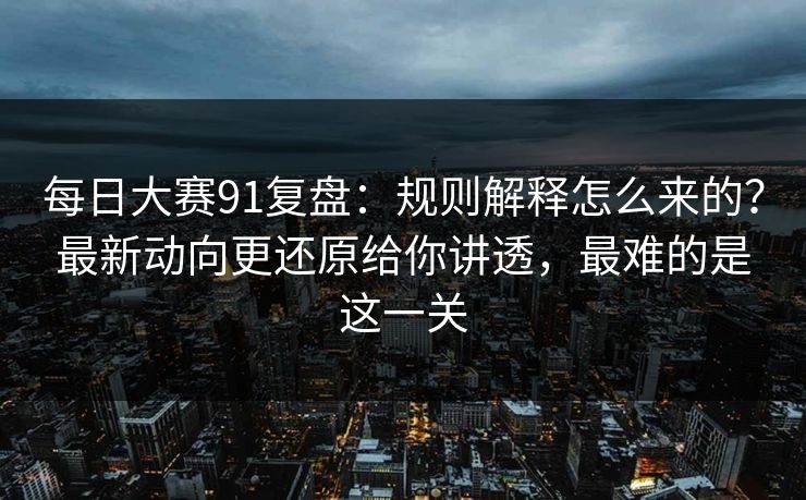 每日大赛91复盘：规则解释怎么来的？最新动向更还原给你讲透，最难的是这一关