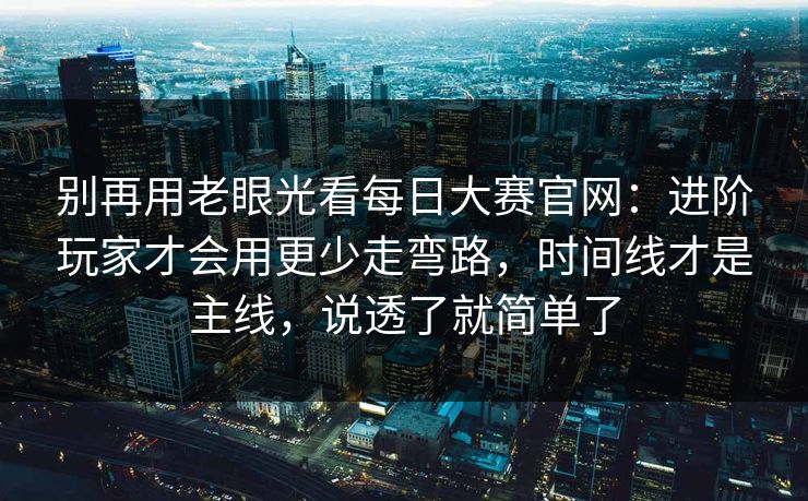 别再用老眼光看每日大赛官网：进阶玩家才会用更少走弯路，时间线才是主线，说透了就简单了