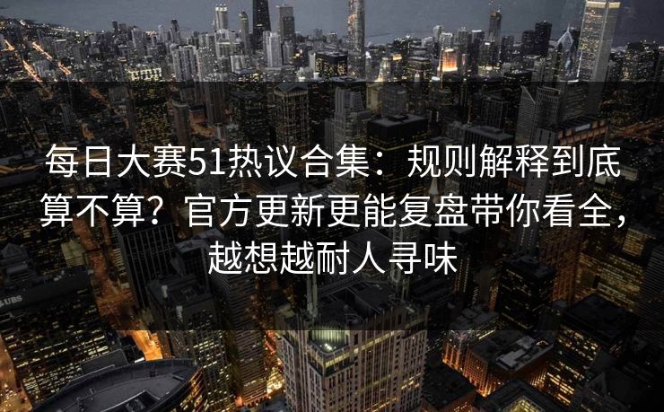 每日大赛51热议合集：规则解释到底算不算？官方更新更能复盘带你看全，越想越耐人寻味