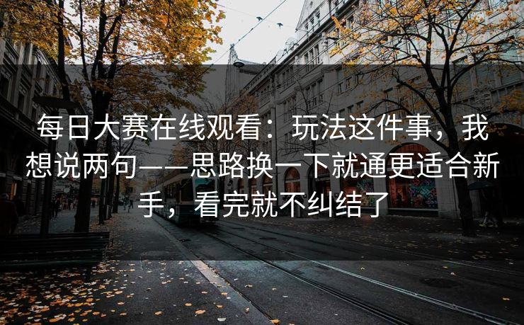 每日大赛在线观看：玩法这件事，我想说两句——思路换一下就通更适合新手，看完就不纠结了