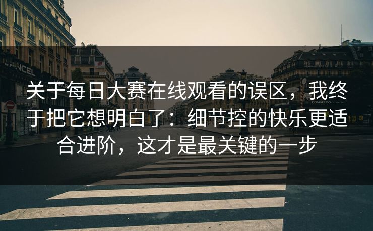 关于每日大赛在线观看的误区，我终于把它想明白了：细节控的快乐更适合进阶，这才是最关键的一步