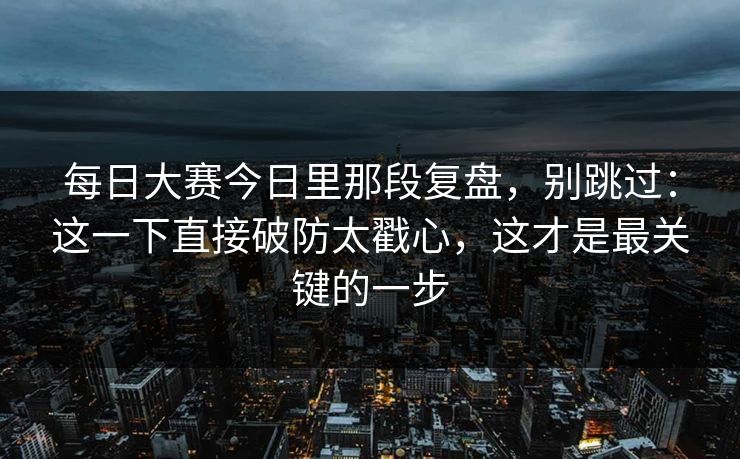 每日大赛今日里那段复盘，别跳过：这一下直接破防太戳心，这才是最关键的一步