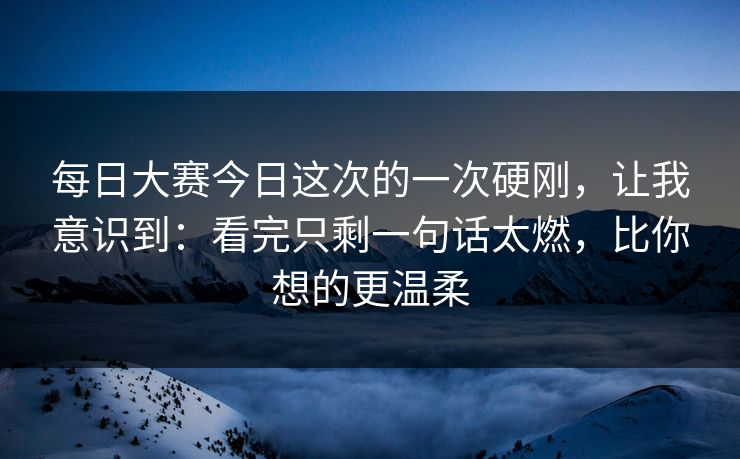 每日大赛今日这次的一次硬刚，让我意识到：看完只剩一句话太燃，比你想的更温柔
