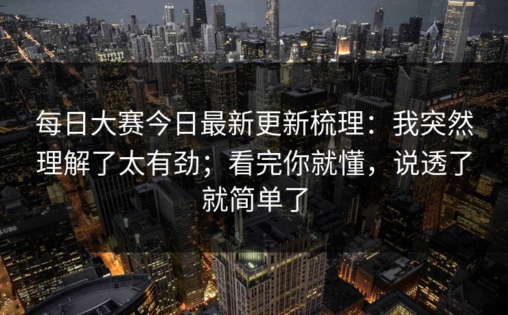 每日大赛今日最新更新梳理：我突然理解了太有劲；看完你就懂，说透了就简单了