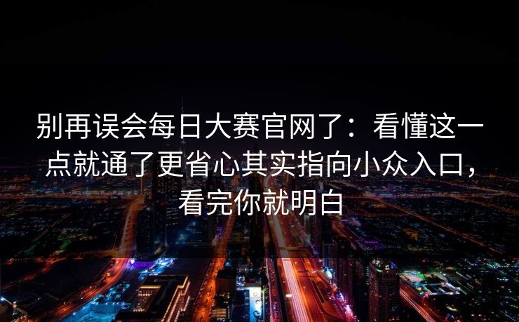 别再误会<strong>每日大赛</strong>官网了：看懂这一点就通了更省心其实指向小众入口，看完你就明白