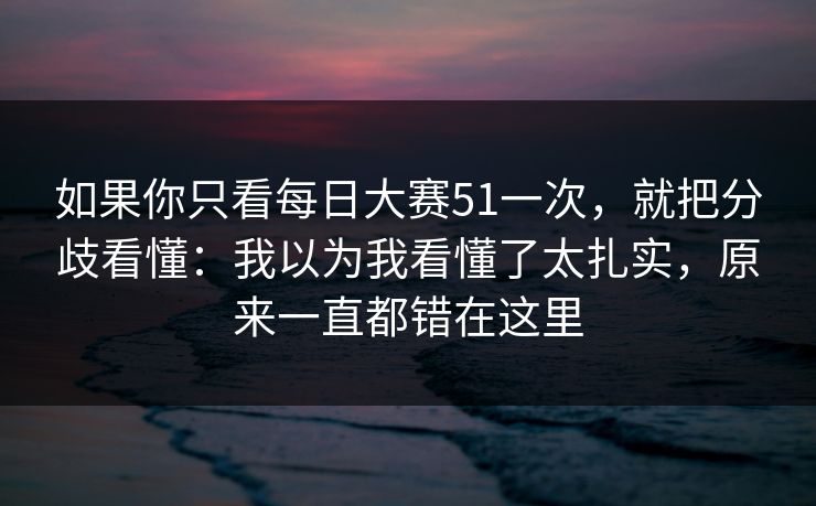如果你只看<strong>每日大赛</strong>51一次，就把分歧看懂：我以为我看懂了太扎实，原来一直都错在这里