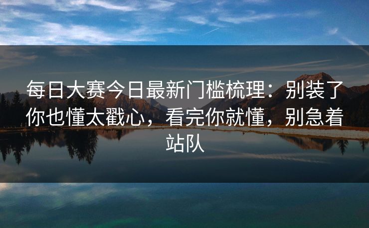 <strong>每日大赛</strong>今日最新门槛梳理：别装了你也懂太戳心，看完你就懂，别急着站队