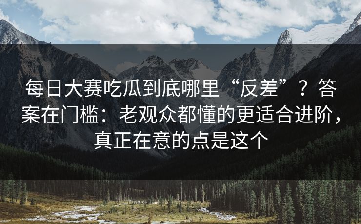 <strong>每日大赛</strong>吃瓜到底哪里“反差”？答案在门槛：老观众都懂的更适合进阶，真正在意的点是这个