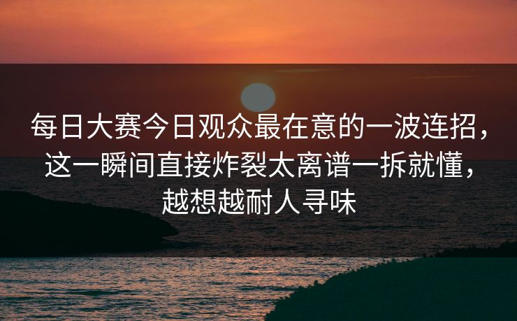 <strong>每日大赛</strong>今日观众最在意的一波连招，这一瞬间直接炸裂太离谱一拆就懂，越想越耐人寻味