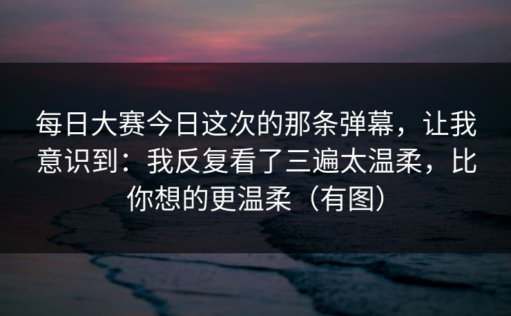 <strong>每日大赛</strong>今日这次的那条弹幕，让我意识到：我反复看了三遍太温柔，比你想的更温柔（有图）
