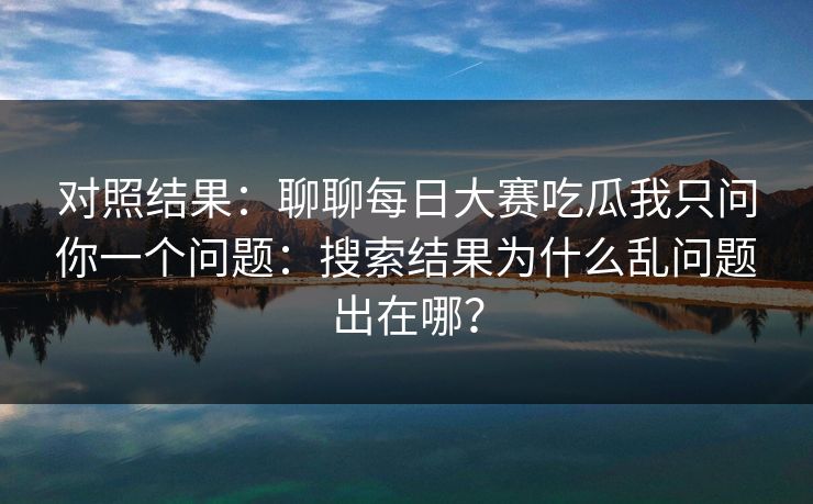 对照结果：聊聊<strong>每日大赛</strong>吃瓜我只问你一个问题：搜索结果为什么乱问题出在哪？