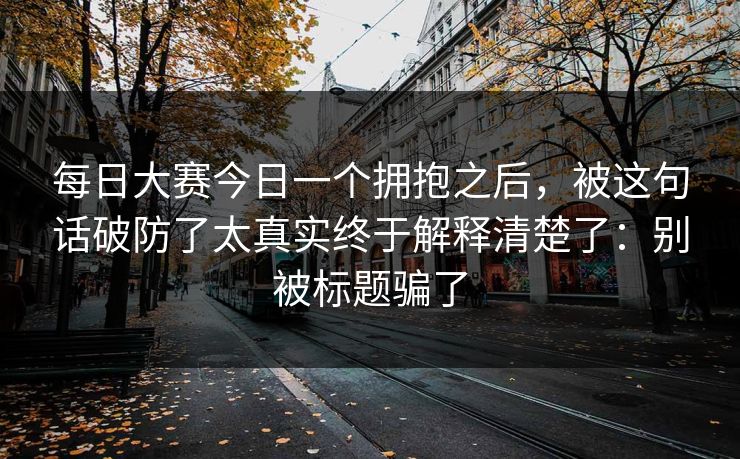 <strong>每日大赛</strong>今日一个拥抱之后，被这句话破防了太真实终于解释清楚了：别被标题骗了