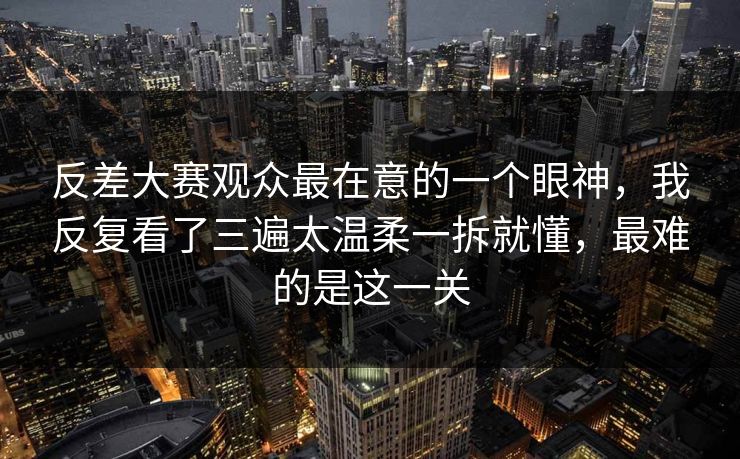 反差大赛观众最在意的一个眼神，我反复看了三遍太温柔一拆就懂，最难的是这一关