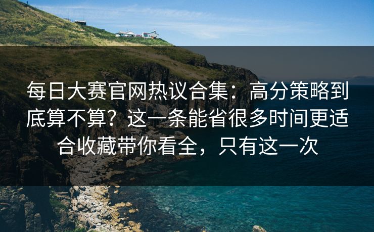 <strong>每日大赛</strong>官网热议合集：高分策略到底算不算？这一条能省很多时间更适合收藏带你看全，只有这一次