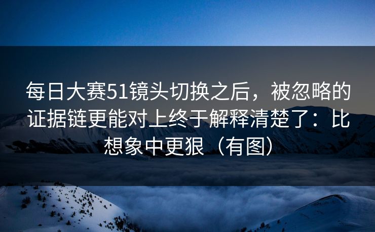 <strong>每日大赛</strong>51镜头切换之后，被忽略的证据链更能对上终于解释清楚了：比想象中更狠（有图）