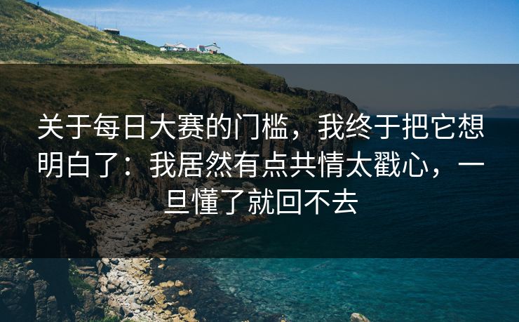关于<strong>每日大赛</strong>的门槛，我终于把它想明白了：我居然有点共情太戳心，一旦懂了就回不去