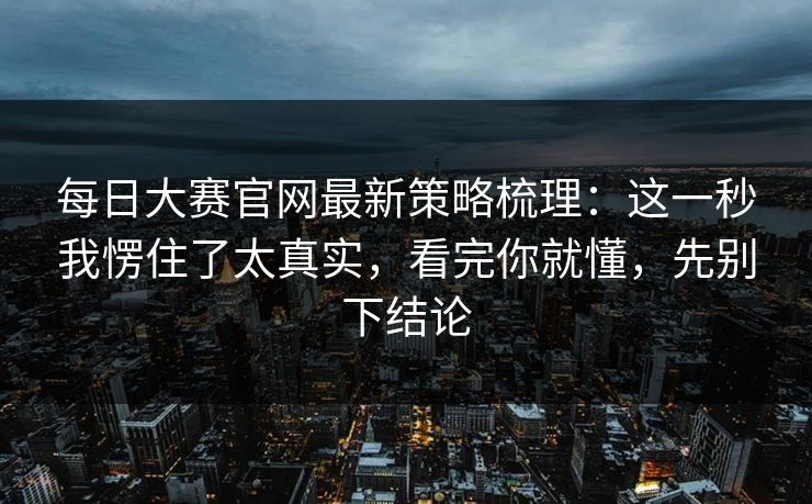 <strong>每日大赛</strong>官网最新策略梳理：这一秒我愣住了太真实，看完你就懂，先别下结论