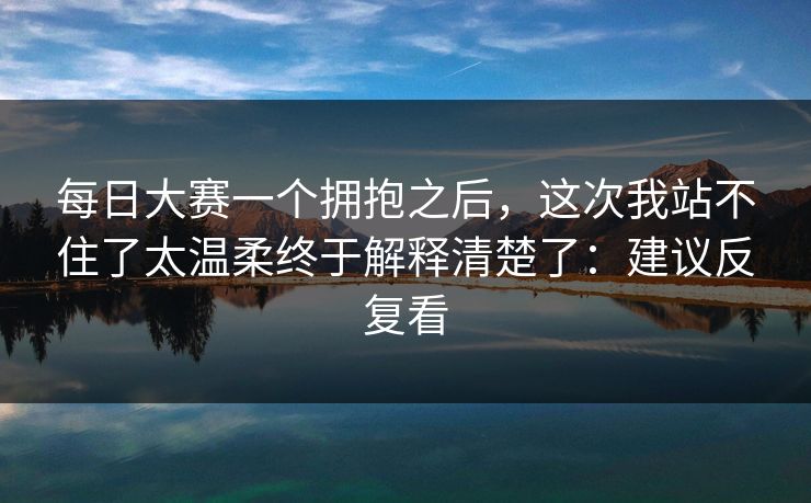 <strong>每日大赛</strong>一个拥抱之后，这次我站不住了太温柔终于解释清楚了：建议反复看