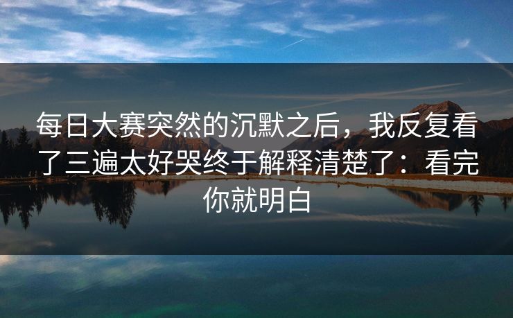 <strong>每日大赛</strong>突然的沉默之后，我反复看了三遍太好哭终于解释清楚了：看完你就明白
