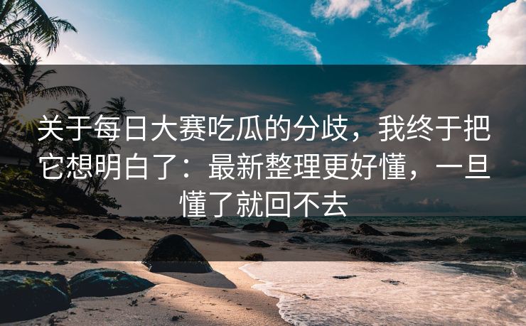 关于<strong>每日大赛</strong>吃瓜的分歧，我终于把它想明白了：最新整理更好懂，一旦懂了就回不去