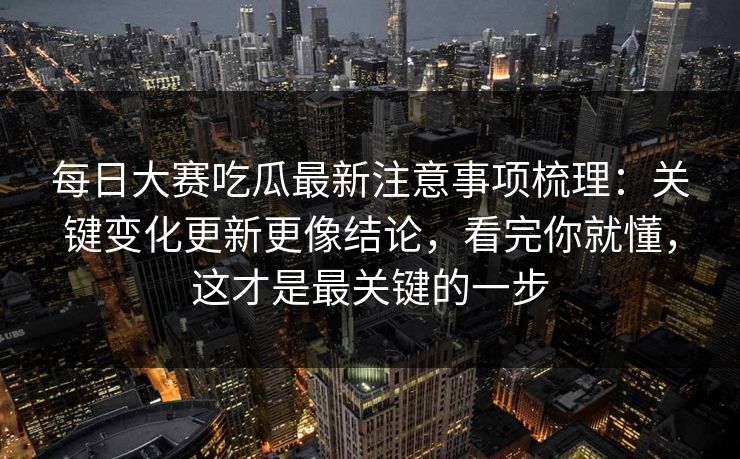 每日大赛吃瓜最新注意事项梳理：关键变化更新更像结论，看完你就懂，这才是最关键的一步