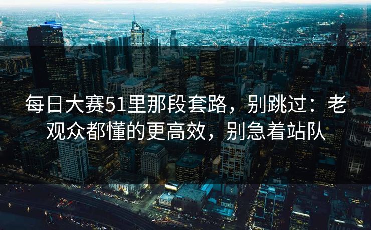 每日大赛51里那段套路,别跳过:老观众都懂的更高效,别急着站队 每日大赛51里那段套路,别跳过:老观众都懂的更高效,别急着站队