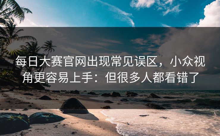 每日大赛官网出现常见误区，小众视角更容易上手：但很多人都看错了