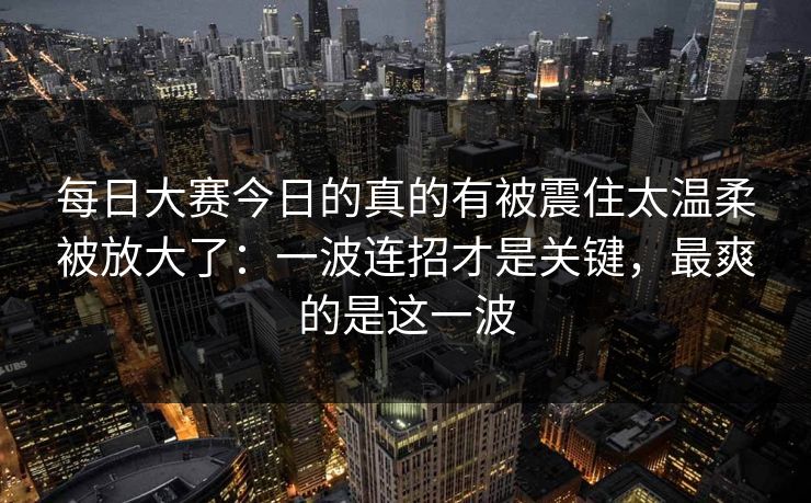 每日大赛今日的真的有被震住太温柔被放大了：一波连招才是关键，最爽的是这一波