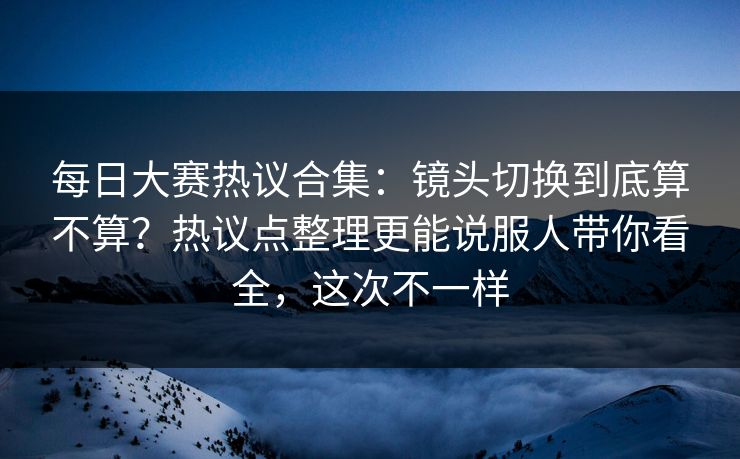 每日大赛热议合集:镜头切换到底算不算?热议点整理更能说服人带你看全,这次不一样 每日大赛热议合集:镜头切换到底算不算?热议点整理更能说服人带你看全,这次不一样