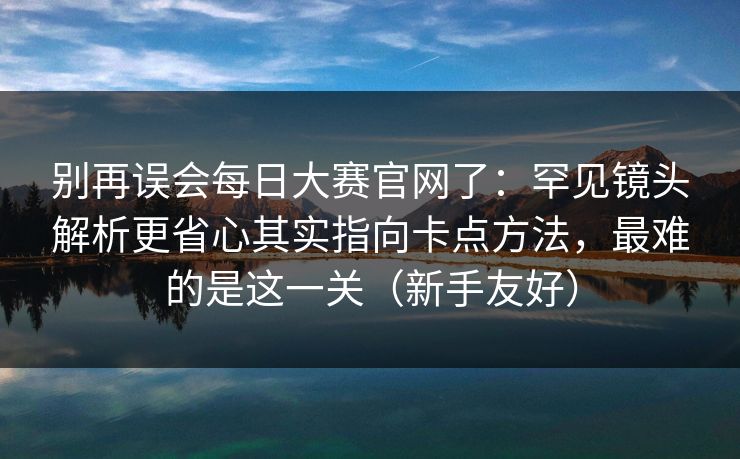 别再误会每日大赛官网了：罕见镜头解析更省心其实指向卡点方法，最难的是这一关（新手友好）