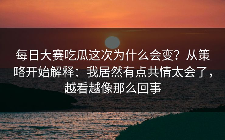 每日大赛吃瓜这次为什么会变？从策略开始解释：我居然有点共情太会了，越看越像那么回事