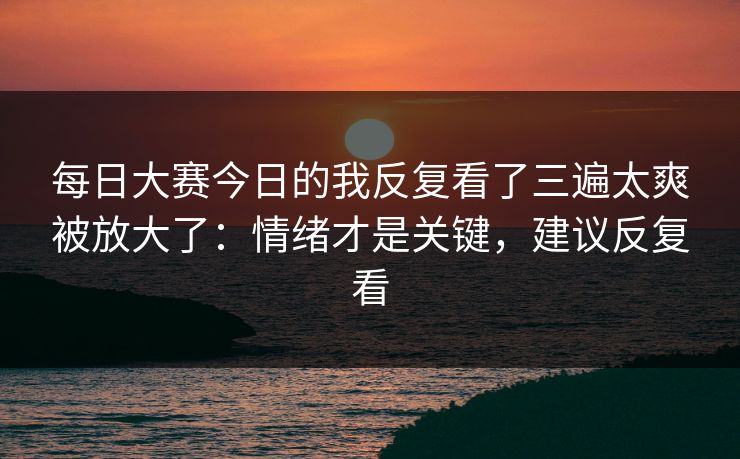 每日大赛今日的我反复看了三遍太爽被放大了：情绪才是关键，建议反复看