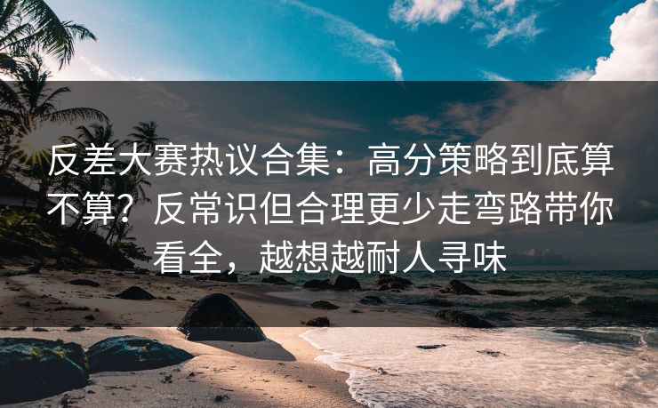 反差大赛热议合集：高分策略到底算不算？反常识但合理更少走弯路带你看全，越想越耐人寻味