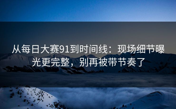 从每日大赛91到时间线：现场细节曝光更完整，别再被带节奏了