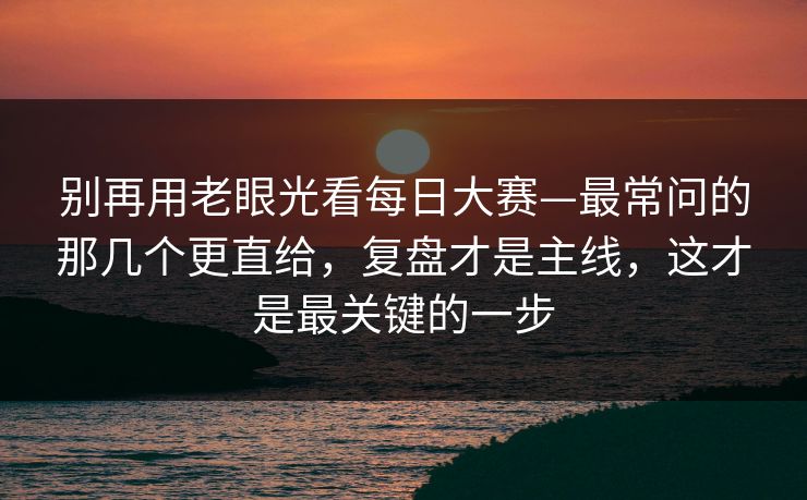 别再用老眼光看每日大赛—最常问的那几个更直给，复盘才是主线，这才是最关键的一步
