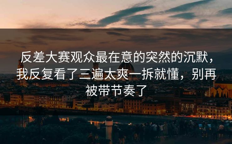 反差大赛观众最在意的突然的沉默，我反复看了三遍太爽一拆就懂，别再被带节奏了